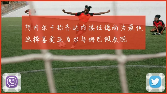 阿内尔卡称齐达内接任德尚为最佳选择喜爱亚马尔与姆巴佩表现