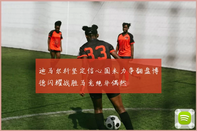 迪马尔科坚定信心国米力争翻盘博德闪耀战胜马竞绝非偶然