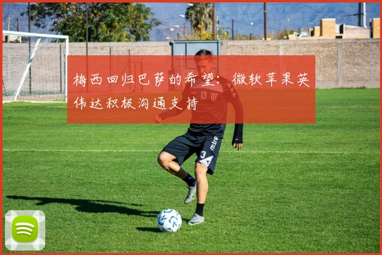 梅西回归巴萨的希望：微软苹果英伟达积极沟通支持