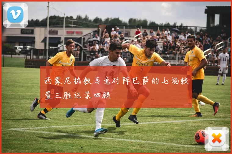 西蒙尼执教马竞对阵巴萨的七场较量三胜记录回顾