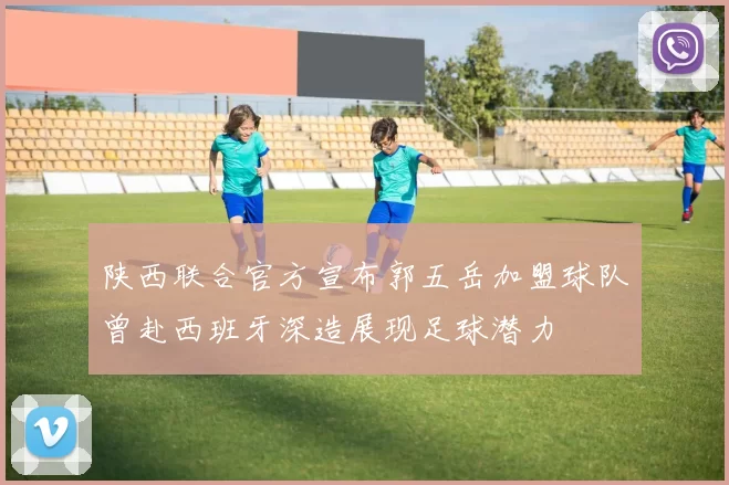 陕西联合官方宣布郭五岳加盟球队曾赴西班牙深造展现足球潜力