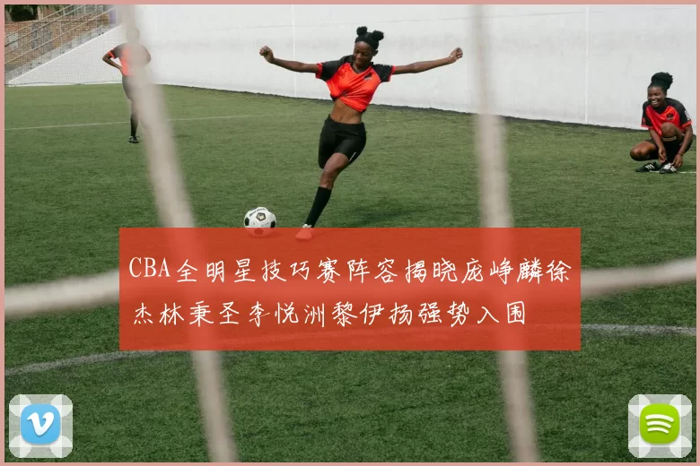 CBA全明星技巧赛阵容揭晓庞峥麟徐杰林秉圣李悦洲黎伊扬强势入围