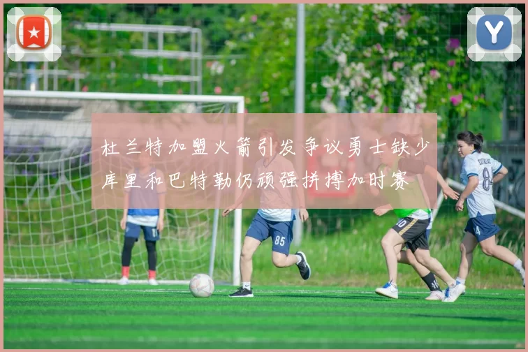 杜兰特加盟火箭引发争议勇士缺少库里和巴特勒仍顽强拼搏加时赛