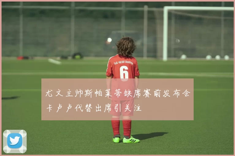尤文主帅斯帕莱蒂缺席赛前发布会卡卢卢代替出席引关注