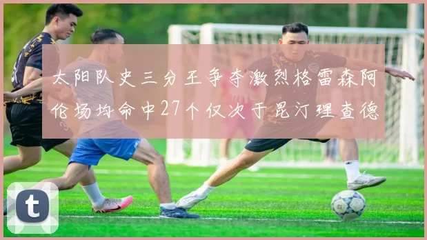 太阳队史三分王争夺激烈格雷森阿伦场均命中27个仅次于昆汀理查德森