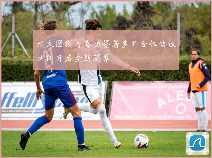 尤文图斯与喜力签署多年合作协议共同开启全新篇章