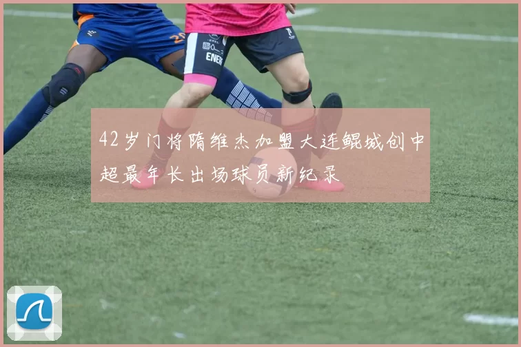 42岁门将隋维杰加盟大连鲲城创中超最年长出场球员新纪录