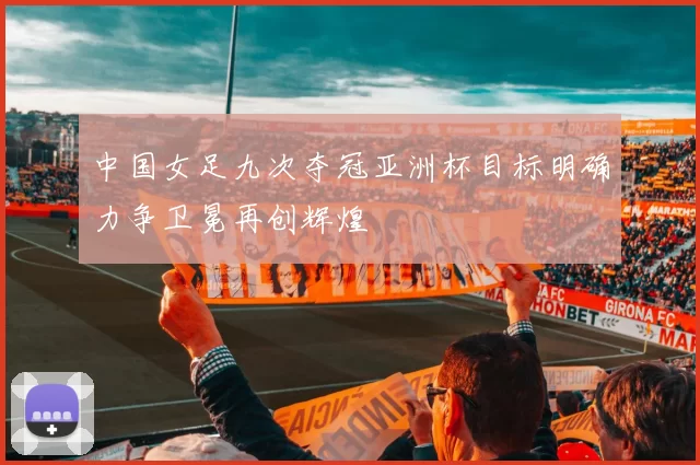 中国女足九次夺冠亚洲杯目标明确力争卫冕再创辉煌