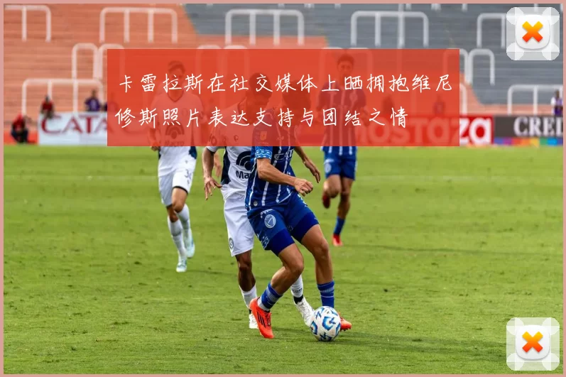 卡雷拉斯在社交媒体上晒拥抱维尼修斯照片表达支持与团结之情
