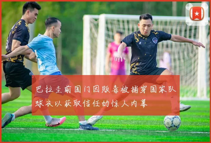 巴拉圭前国门因贩毒被捕穿国家队球衣以获取信任的惊人内幕