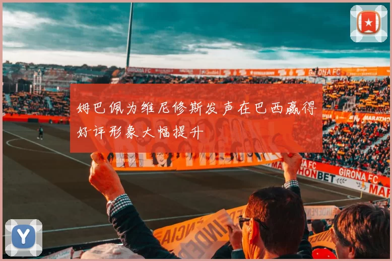 姆巴佩为维尼修斯发声在巴西赢得好评形象大幅提升