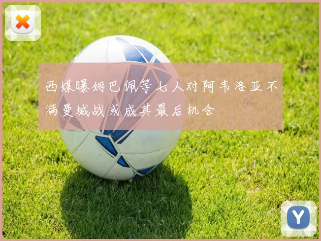 西媒曝姆巴佩等七人对阿韦洛亚不满曼城战或成其最后机会
