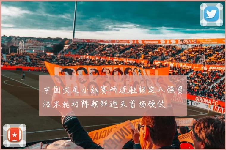 中国女足小组赛两连胜锁定八强资格末轮对阵朝鲜迎来首场硬仗