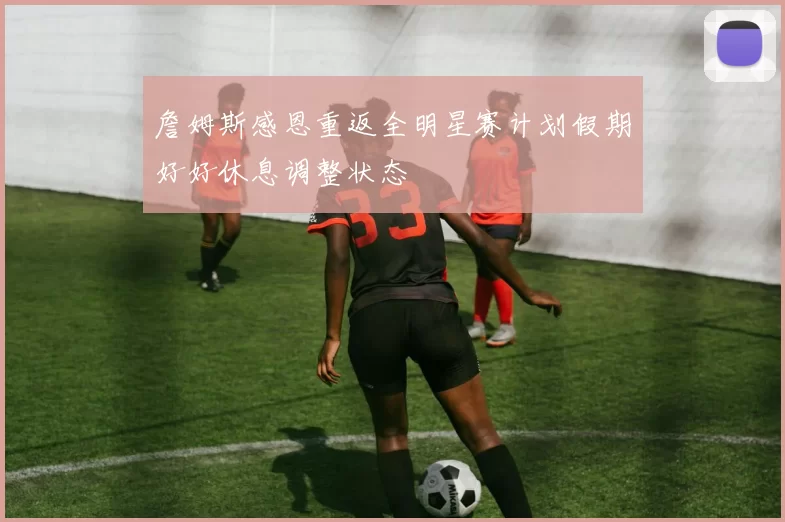 詹姆斯感恩重返全明星赛计划假期好好休息调整状态