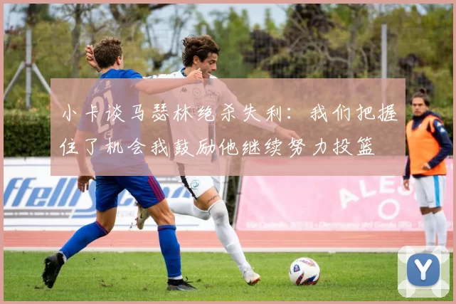 小卡谈马瑟林绝杀失利：我们把握住了机会我鼓励他继续努力投篮