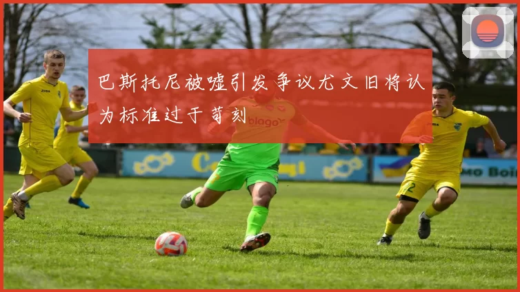 巴斯托尼被嘘引发争议尤文旧将认为标准过于苛刻